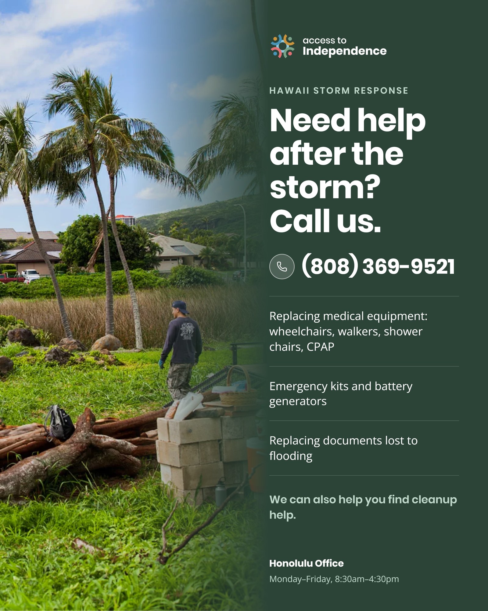 Hawaii Storm Response flyer from Access to Independence. Need help after the storm? Call us at (808) 369-9521. We can help with replacing medical equipment including wheelchairs, walkers, shower chairs and CPAP machines; emergency kits and battery generators; replacing documents lost to flooding; and finding cleanup help. Honolulu Office, Monday through Friday, 8:30 AM to 4:30 PM.