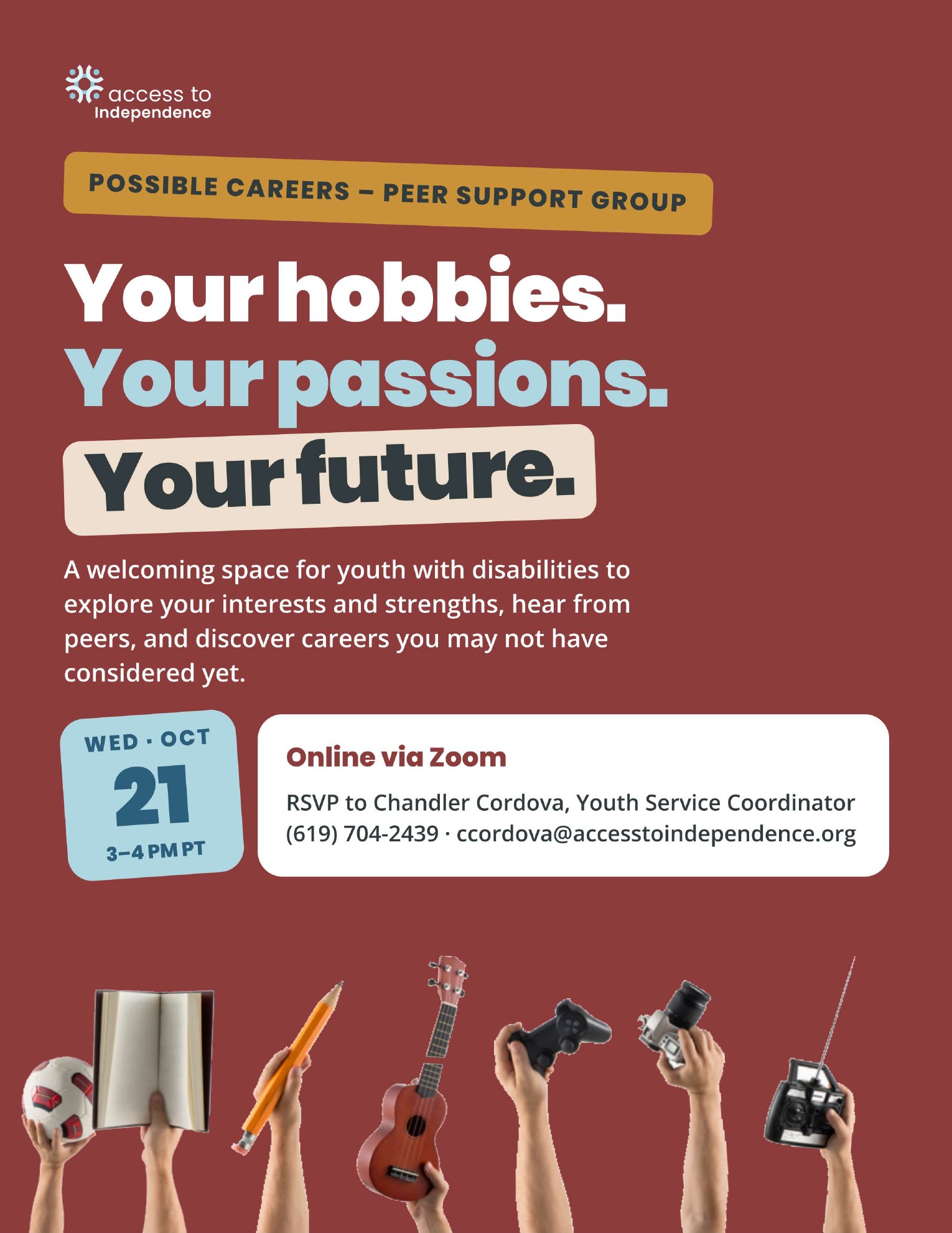 Flyer for the Possible Careers peer support group reading Your hobbies. Your passions. Your future. A welcoming space for youth with disabilities to explore their interests and discover new careers. Hands hold up a soccer ball, a book, a pencil, a ukulele, a game controller, a camera, and a remote control. Wednesday, October 21, 3 to 4 PM Pacific, online via Zoom. RSVP to Chandler Cordova, Youth Service Coordinator, at (619) 704-2439.