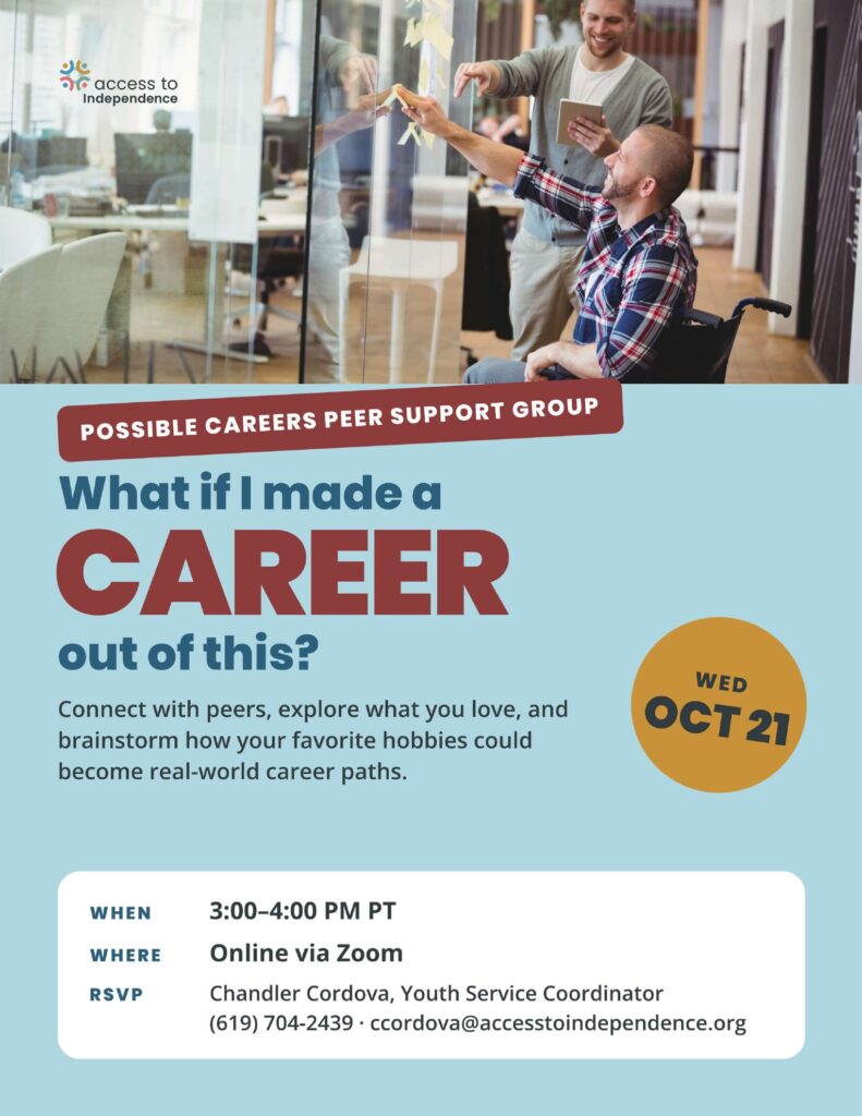 Flyer for the Possible Careers peer support group reading What if I made a career out of this? A photo shows a man using a wheelchair placing sticky notes on an office glass wall while a smiling coworker holds a tablet. Wednesday, October 21, 3 to 4 PM Pacific, online via Zoom. RSVP to Chandler Cordova, Youth Service Coordinator, at (619) 704-2439.